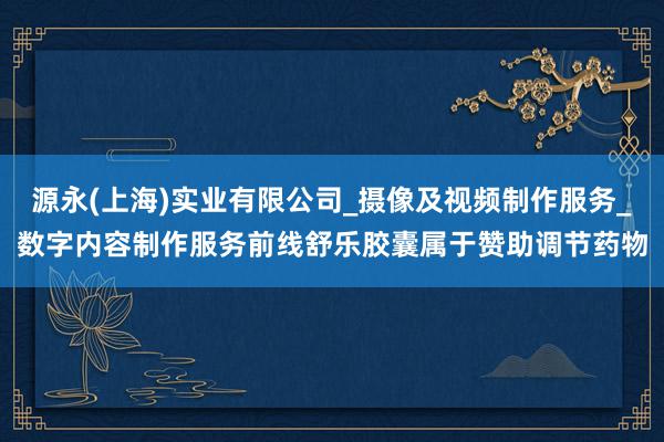 源永(上海)实业有限公司_摄像及视频制作服务_数字内容制作服务前线舒乐胶囊属于赞助调节药物